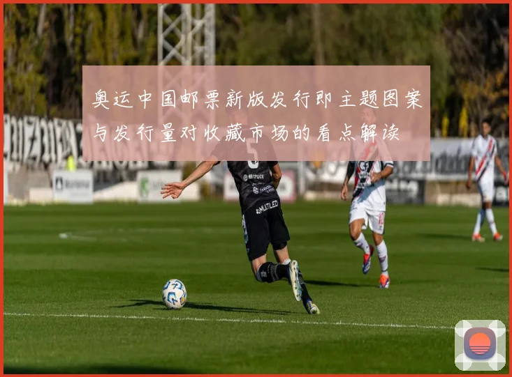 奥运中国邮票新版发行即主题图案与发行量对收藏市场的看点解读