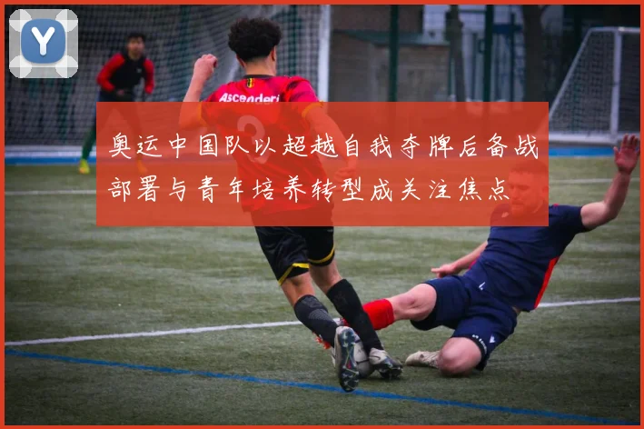 奥运中国队以超越自我夺牌后备战部署与青年培养转型成关注焦点