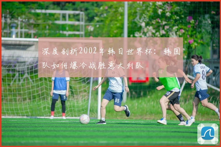 深度剖析2002年韩日世界杯：韩国队如何爆冷战胜意大利队