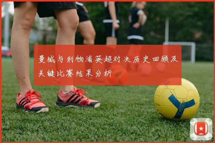 曼城与利物浦英超对决历史回顾及关键比赛结果分析