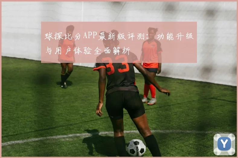 球探比分APP最新版评测：功能升级与用户体验全面解析